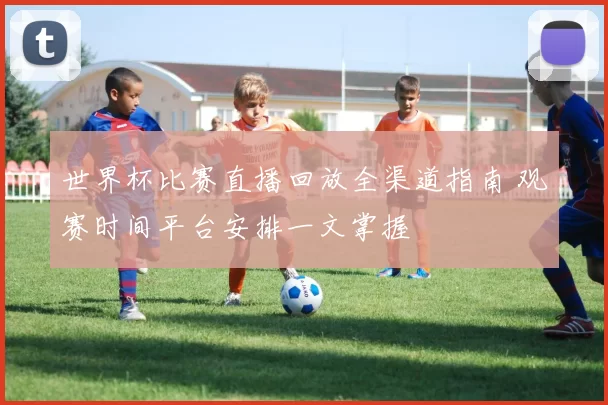 世界杯比赛直播回放全渠道指南 观赛时间平台安排一文掌握