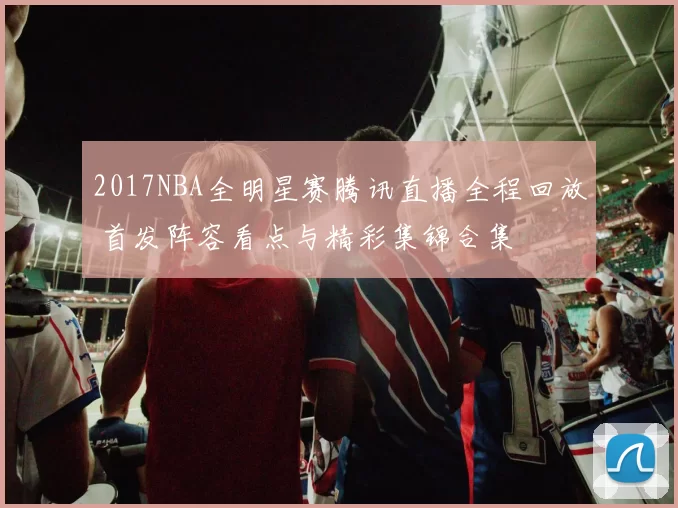 2017NBA全明星赛腾讯直播全程回放 首发阵容看点与精彩集锦合集