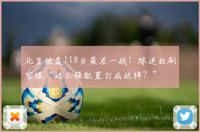 北京被轰118分最差一战！球迷狂刷官媒“这么强配置打成这样？”