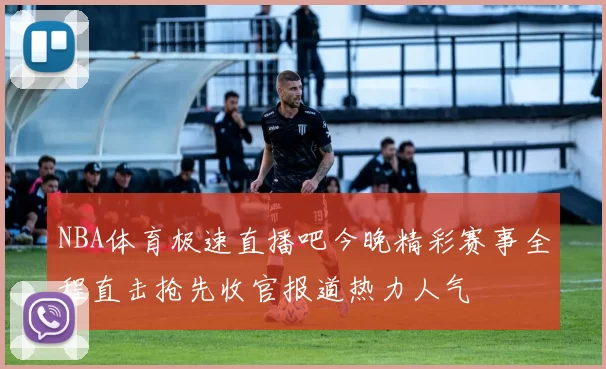 NBA体育极速直播吧今晚精彩赛事全程直击抢先收官报道热力人气