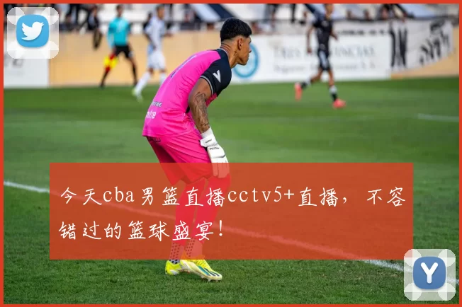 今天cba男篮直播cctv5+直播，不容错过的篮球盛宴！