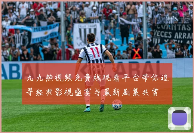 九九热视频免费线观看平台带你追寻经典影视盛宴与最新剧集共赏