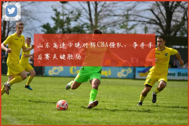 山东高速今晚对阵CBA强队，争夺季后赛关键胜场