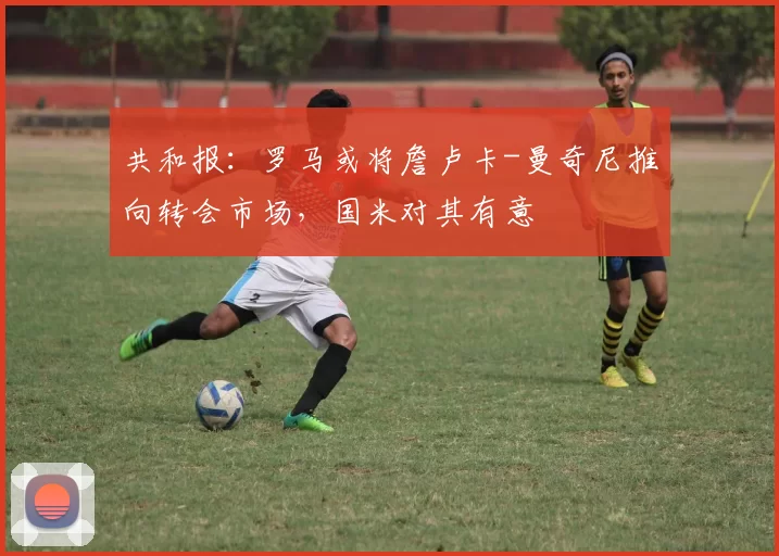 共和报：罗马或将詹卢卡-曼奇尼推向转会市场，国米对其有意