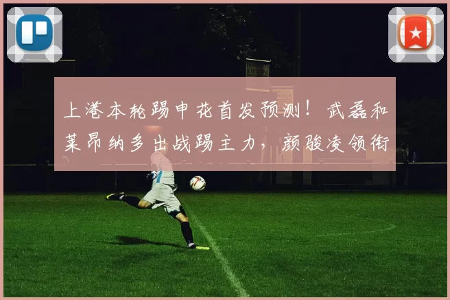 上港本轮踢申花首发预测！武磊和莱昂纳多出战踢主力，颜骏凌领衔