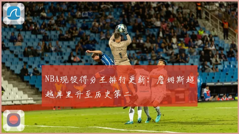 NBA现役得分王排行更新：詹姆斯超越库里升至历史第二