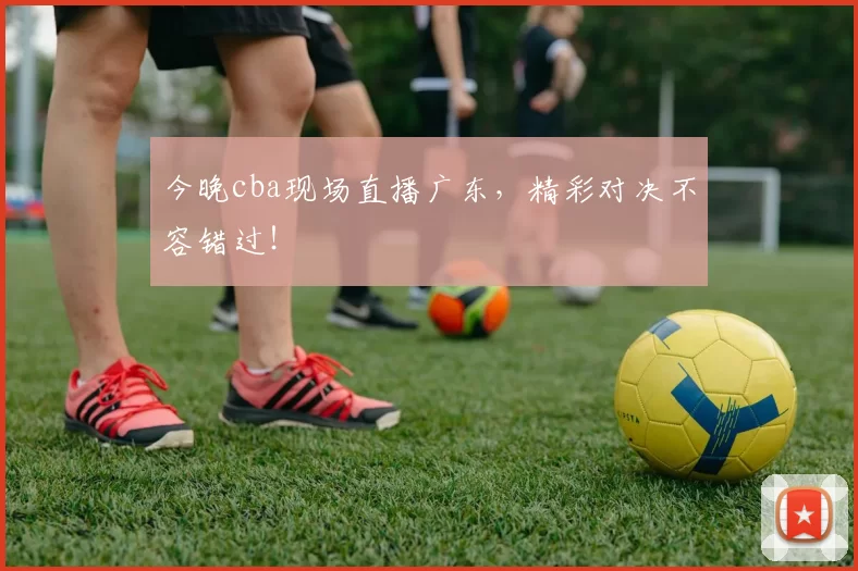 今晚cba现场直播广东，精彩对决不容错过！