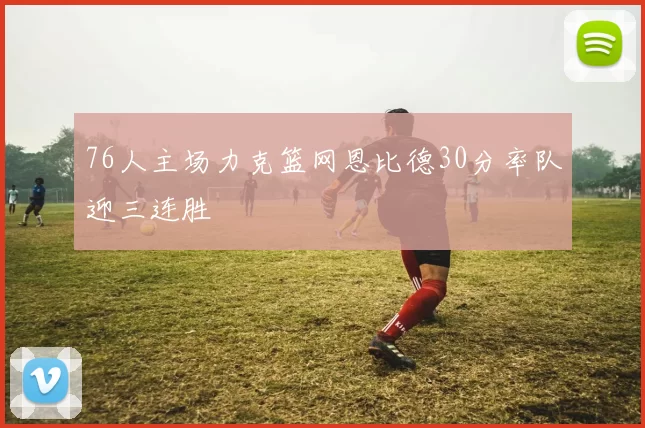 76人主场力克篮网恩比德30分率队迎三连胜