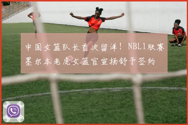 中国女篮队长首次留洋！NBL1联赛墨尔本老虎女篮官宣杨舒予签约