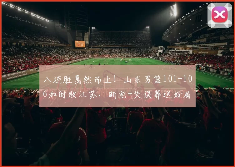 八连胜戛然而止！山东男篮101-106加时败江苏，断电+失误葬送好局