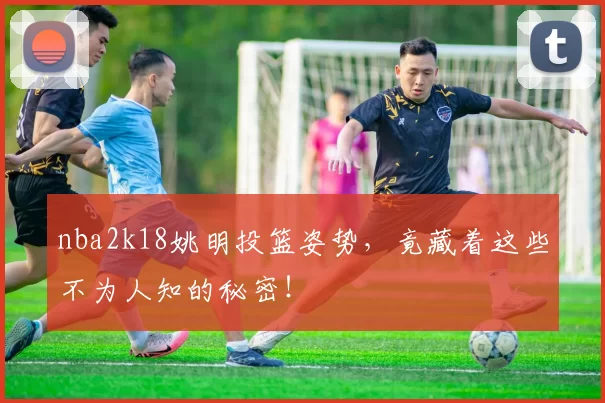 nba2k18姚明投篮姿势，竟藏着这些不为人知的秘密！