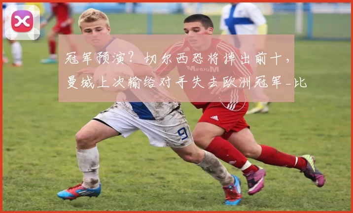 冠军预演？切尔西恐将掉出前十，曼城上次输给对手失去欧洲冠军_比赛_欧冠_阿森纳