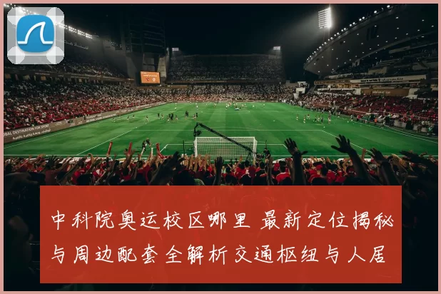 中科院奥运校区哪里 最新定位揭秘与周边配套全解析交通枢纽与人居展望