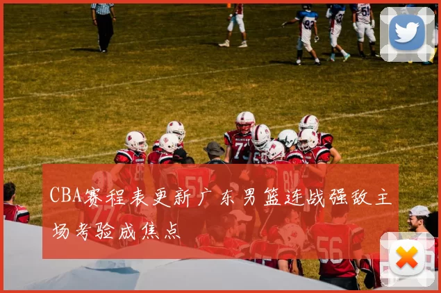 CBA赛程表更新广东男篮连战强敌主场考验成焦点