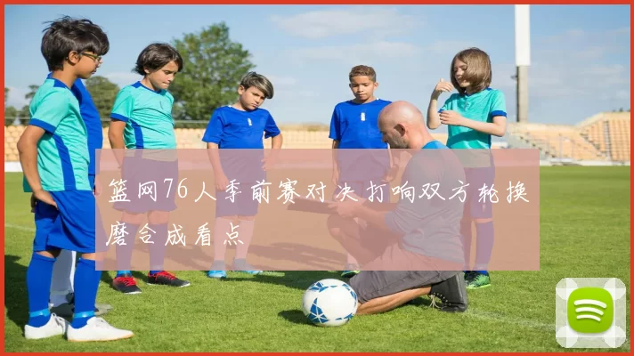 篮网76人季前赛对决打响双方轮换磨合成看点