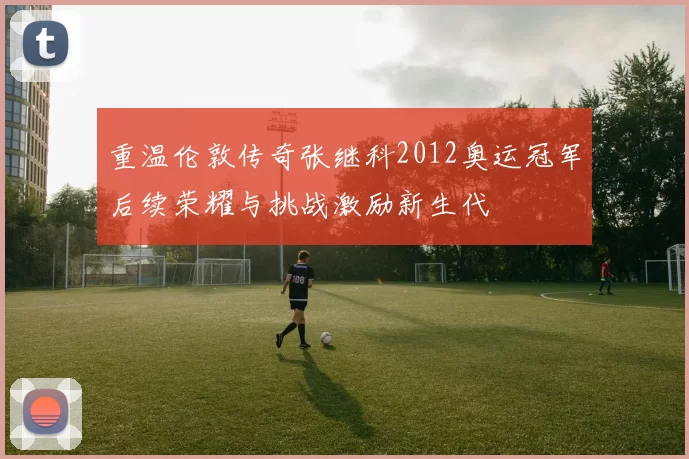 重温伦敦传奇张继科2012奥运冠军后续荣耀与挑战激励新生代