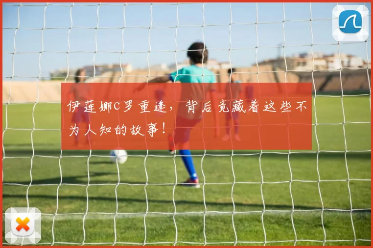 伊莲娜c罗重逢，背后竟藏着这些不为人知的故事！