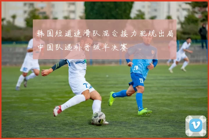 韩国短道速滑队混合接力犯规出局中国队递补晋级半决赛