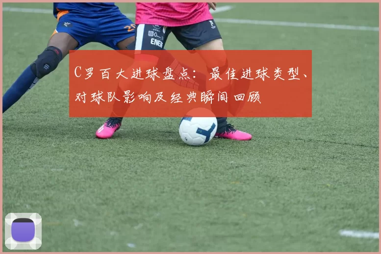 C罗百大进球盘点：最佳进球类型、对球队影响及经典瞬间回顾
