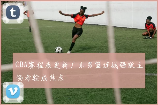 CBA赛程表更新广东男篮连战强敌主场考验成焦点