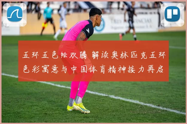 五环五色绘欢腾 解读奥林匹克五环色彩寓意与中国体育精神接力再启