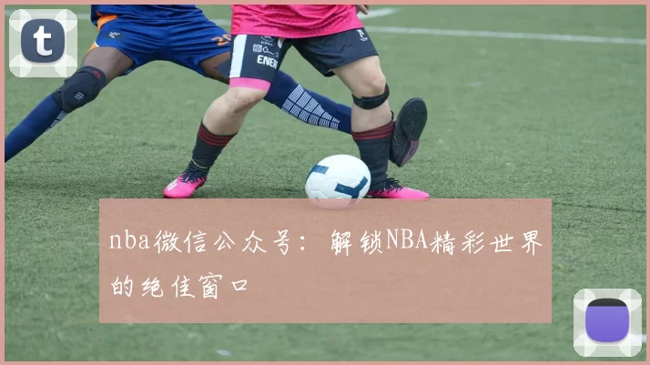 nba微信公众号：解锁NBA精彩世界的绝佳窗口