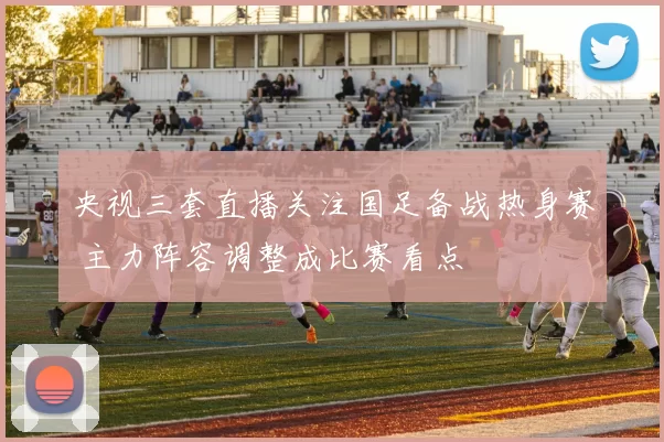 央视三套直播关注国足备战热身赛 主力阵容调整成比赛看点