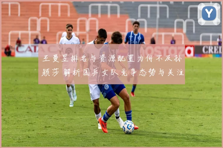 王曼昱排名与资源配置为何不及孙颖莎 解析国乒女队竞争态势与关注差异