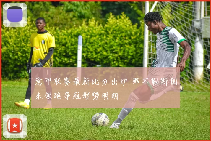 意甲联赛最新比分出炉 那不勒斯国米领跑争冠形势明朗