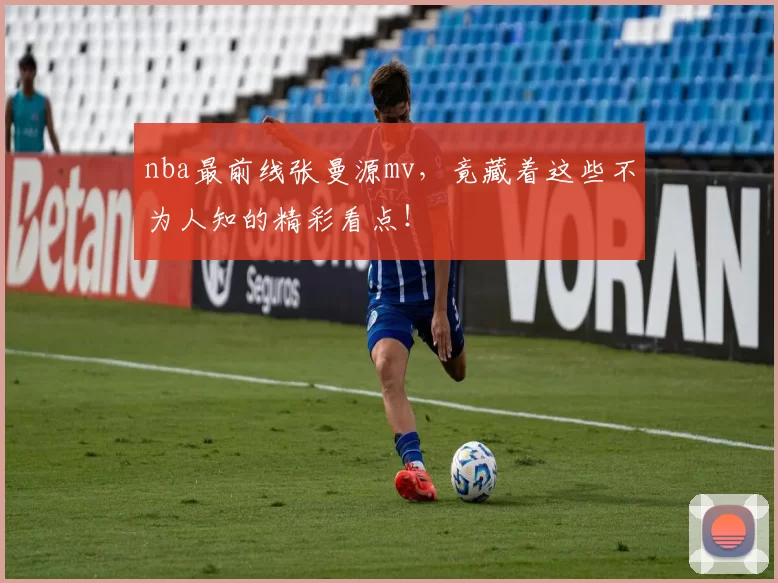 nba最前线张曼源mv，竟藏着这些不为人知的精彩看点！
