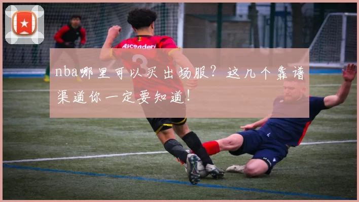 nba哪里可以买出场服?这几个靠谱渠道你一定要知道!