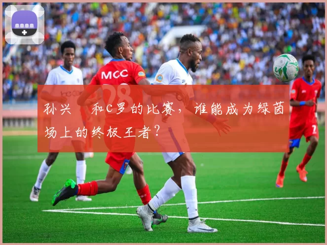孙兴慜和c罗的比赛，谁能成为绿茵场上的终极王者？