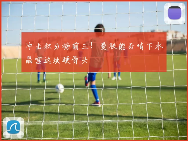 冲击积分榜前三!曼联能否啃下水晶宫这块硬骨头