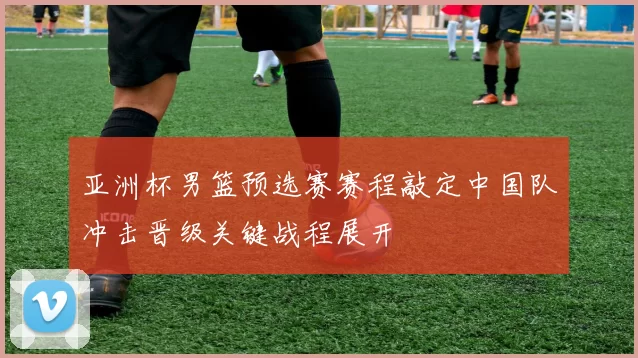 亚洲杯男篮预选赛赛程敲定中国队冲击晋级关键战程展开