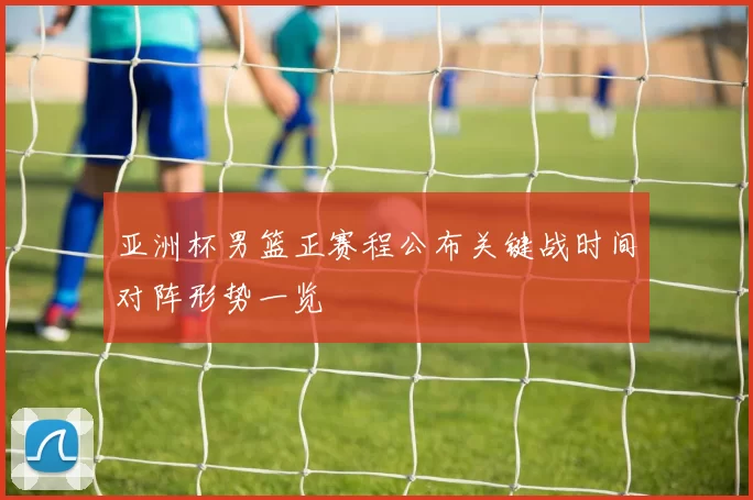 亚洲杯男篮正赛程公布关键战时间对阵形势一览