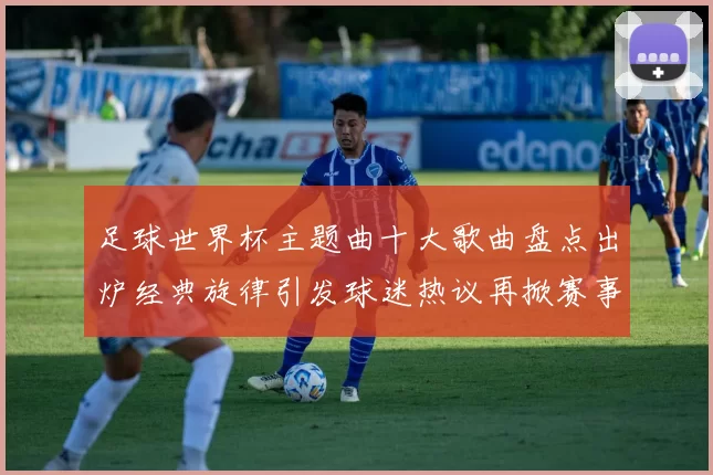 足球世界杯主题曲十大歌曲盘点出炉经典旋律引发球迷热议再掀赛事回忆热潮