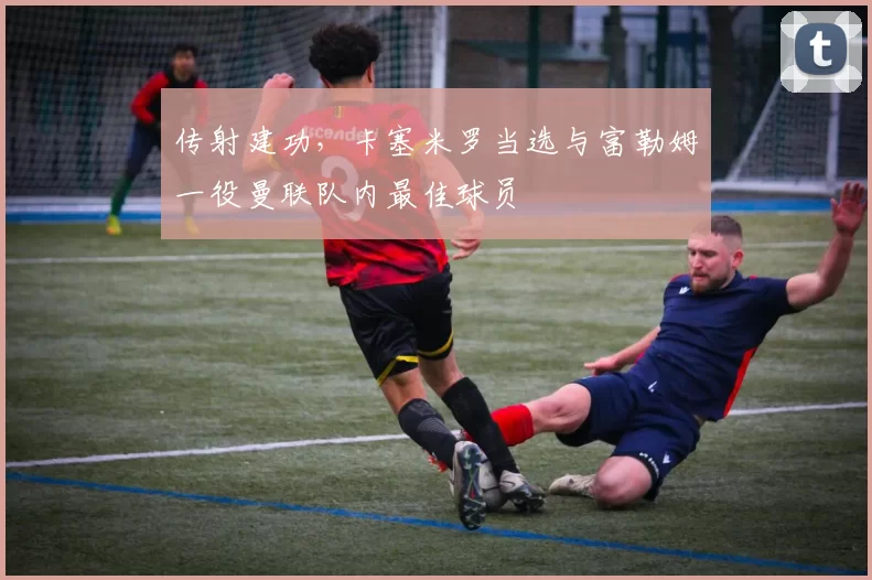 传射建功，卡塞米罗当选与富勒姆一役曼联队内最佳球员