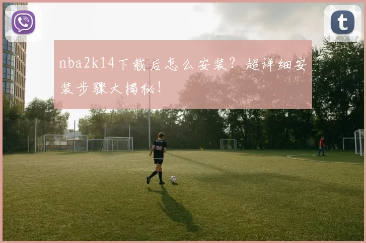 nba2k14下载后怎么安装?超详细安装步骤大揭秘!