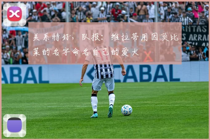 关系特好,队报:维拉蒂用因莫比莱的名字命名自己的爱犬