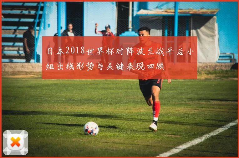 日本2018世界杯对阵波兰战平后小组出线形势与关键表现回顾