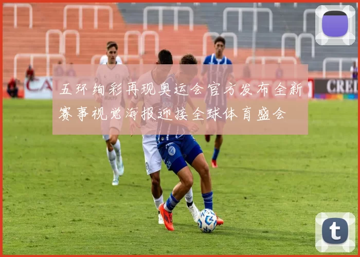 五环绚彩再现奥运会官方发布全新赛事视觉海报迎接全球体育盛会