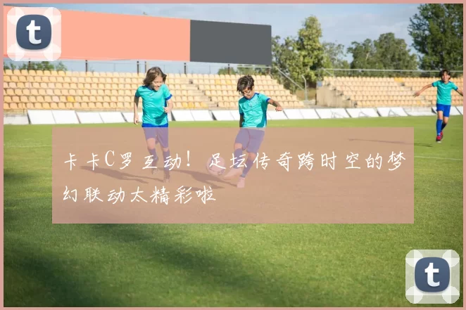 卡卡C罗互动！足坛传奇跨时空的梦幻联动太精彩啦