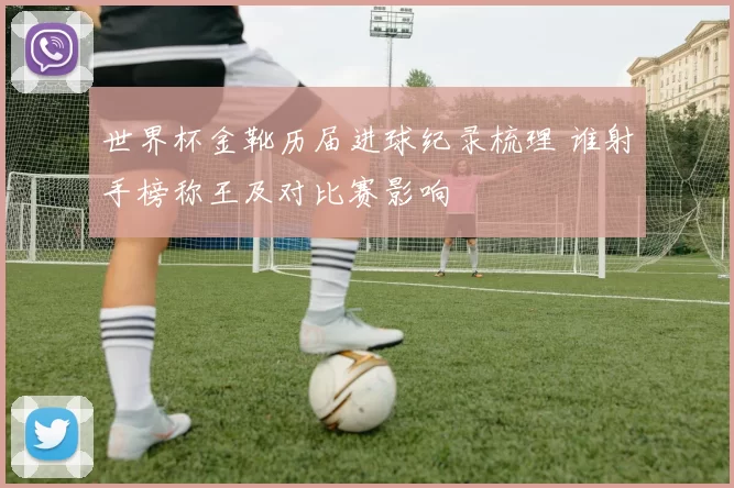 世界杯金靴历届进球纪录梳理 谁射手榜称王及对比赛影响