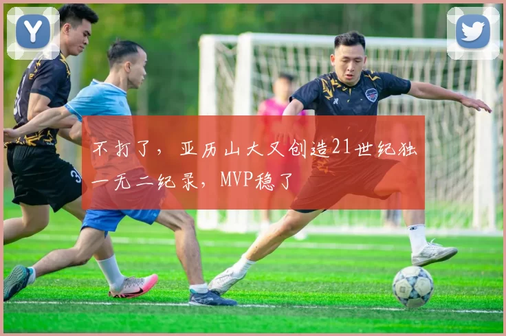 不打了，亚历山大又创造21世纪独一无二纪录，MVP稳了