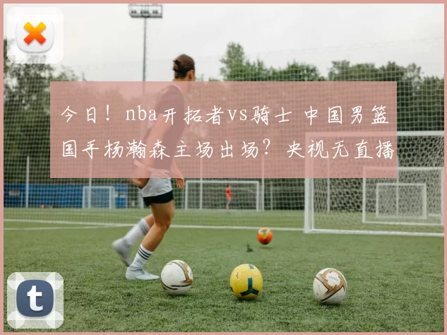 今日！nba开拓者vs骑士 中国男篮国手杨瀚森主场出场？央视无直播