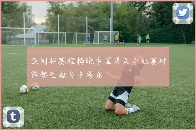 亚洲杯赛程揭晓中国男足小组赛对阵黎巴嫩与卡塔尔