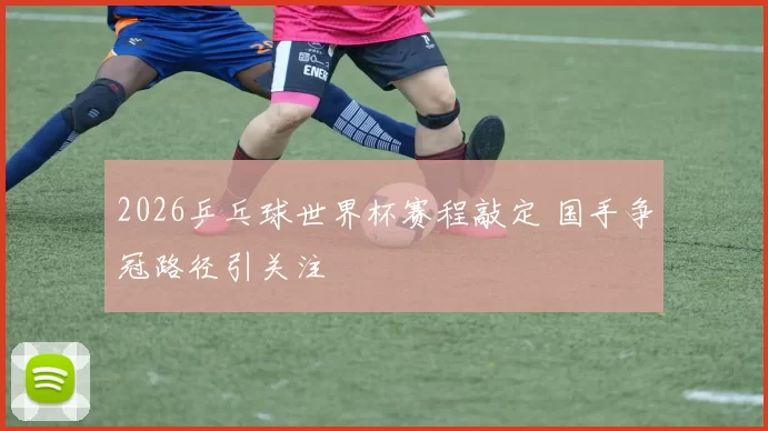 2026乒乓球世界杯赛程敲定 国手争冠路径引关注