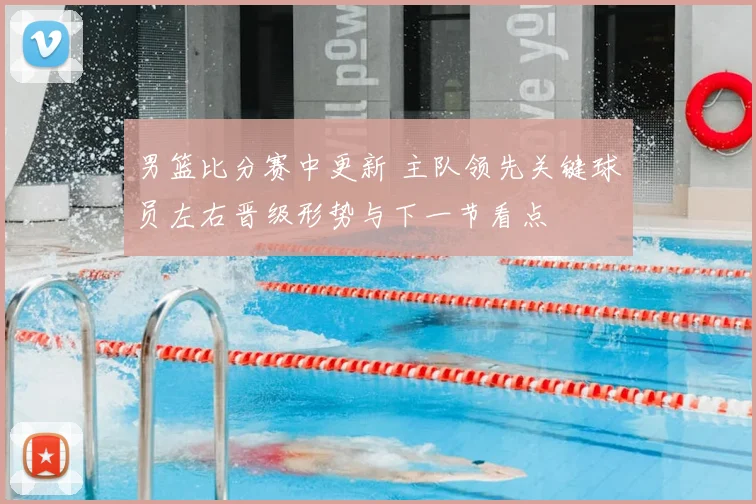 男篮比分赛中更新 主队领先关键球员左右晋级形势与下一节看点