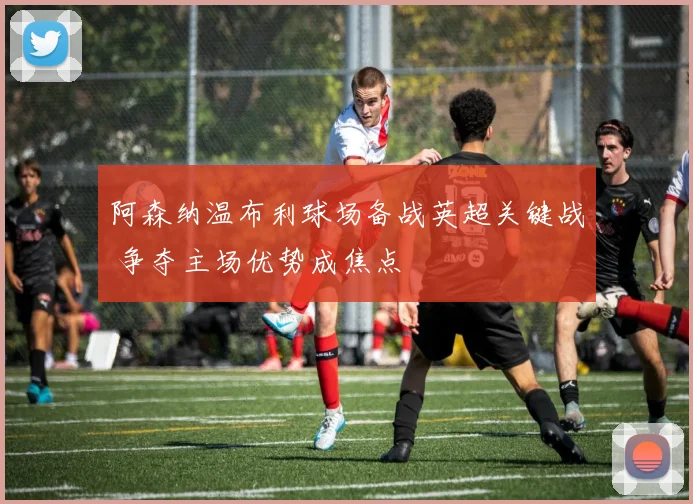 阿森纳温布利球场备战英超关键战 争夺主场优势成焦点