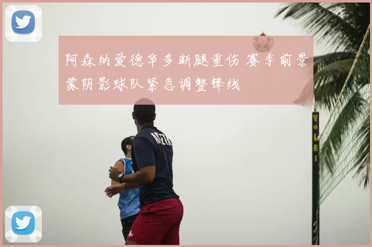 阿森纳爱德华多断腿重伤 赛季前景蒙阴影球队紧急调整锋线